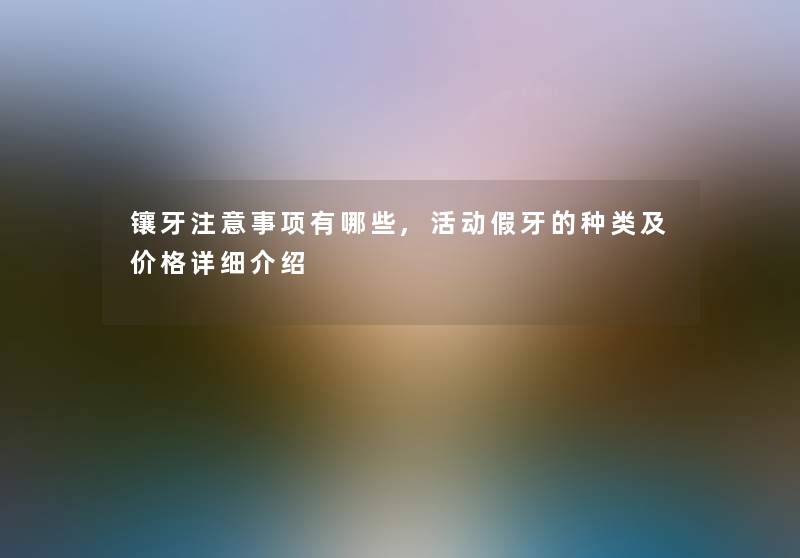 镶牙事项有哪些,活动假牙的种类及价格详细介绍