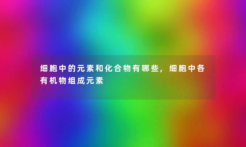 细胞中的元素和化合物有哪些,细胞中各有机物组成元素