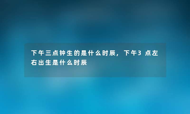 下午三点钟生的是什么时辰,下午3点左右出生是什么时辰