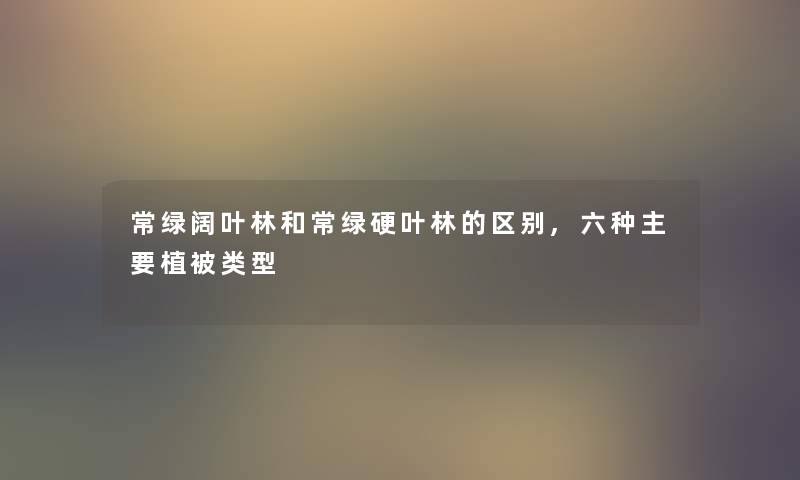 常绿阔叶林和常绿硬叶林的区别,六种主要植被类型