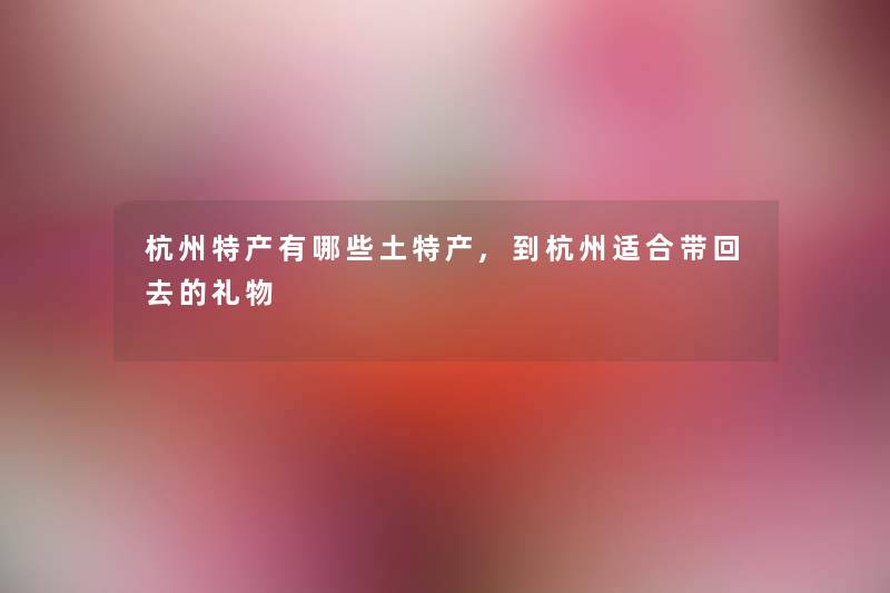 杭州特产有哪些土特产,到杭州适合带回去的礼物