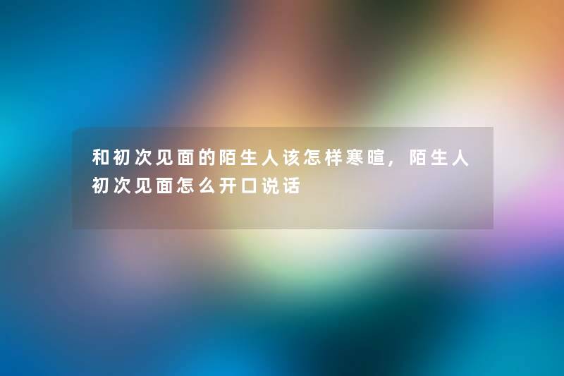 和初次见面的陌生人该怎样寒暄,陌生人初次见面怎么开口说话