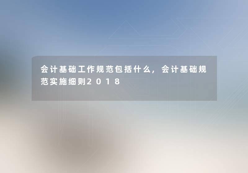 会计基础工作规范包括什么,会计基础规范实施细则2018