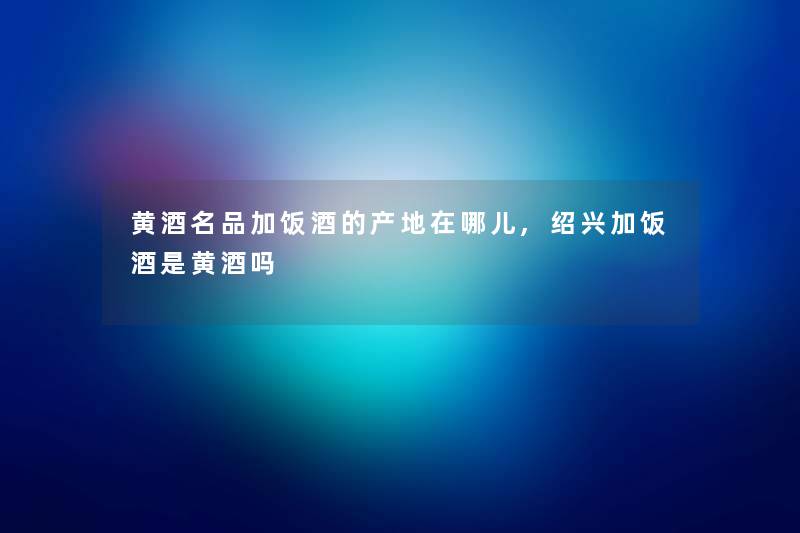 黄酒名品加饭酒的产地在哪儿,绍兴加饭酒是黄酒吗