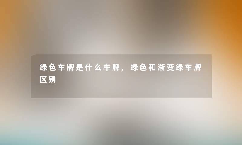 绿色车牌是什么车牌,绿色和渐变绿车牌区别