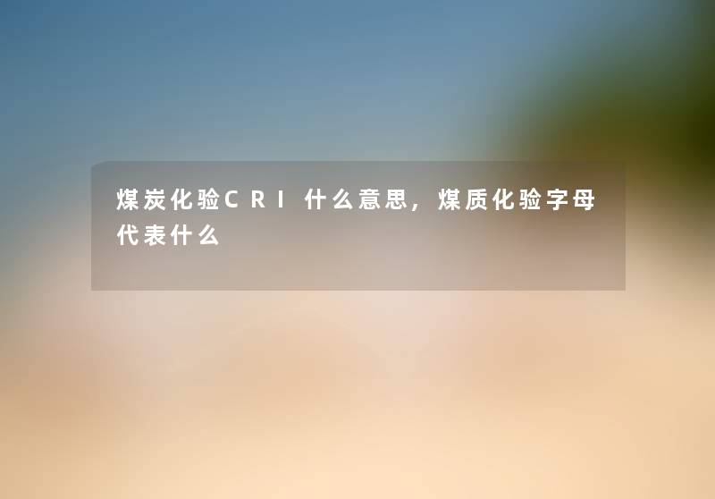 煤炭化验CRI什么意思,煤质化验字母代表什么