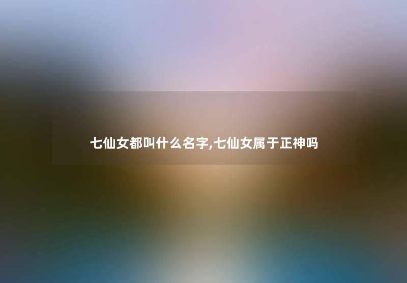 七仙女都叫什么名字,七仙女属于正神吗