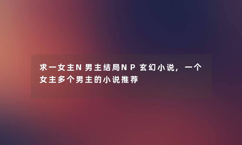 求一女主N男主结局NP玄幻小说,一个女主多个男主的小说推荐 求一女主N男主结局NP玄幻小说,一个女主多个男主的小说推荐