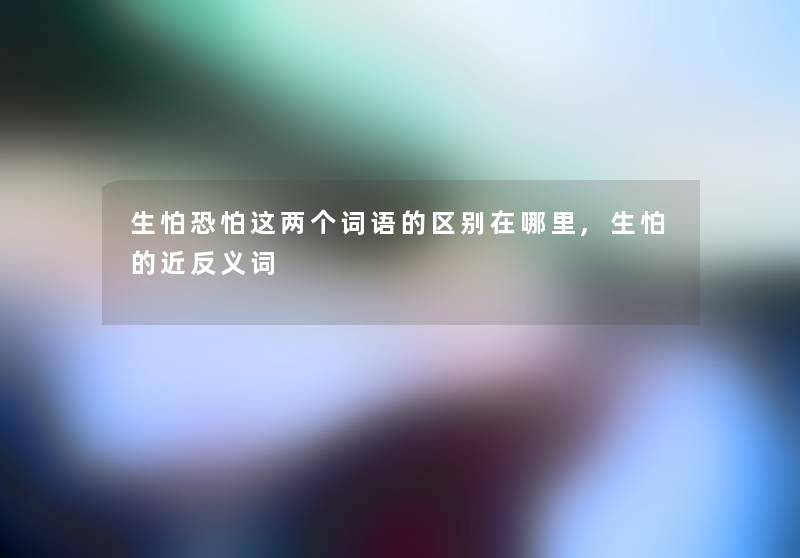 生怕恐怕这两个词语的区别在哪里,生怕的近反义词