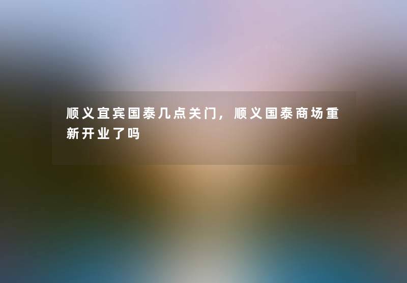 顺义宜宾国泰几点关门,顺义国泰商场重新开业了吗