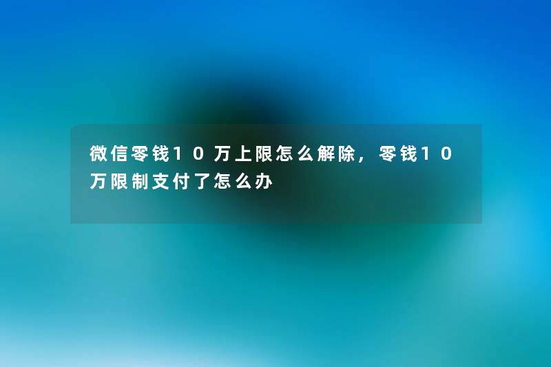 微信零钱10万上限怎么解除,零钱10万限制支付了怎么办