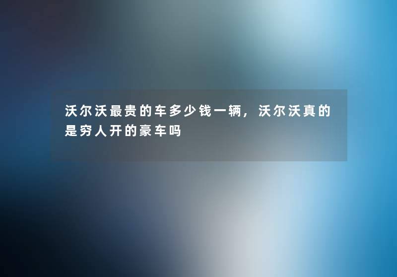 沃尔沃贵的车多少钱一辆,沃尔沃真的是穷人开的豪车吗