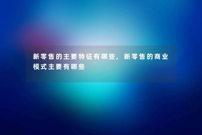 新零售的主要特征有哪些,新零售的商业模式主要有哪些