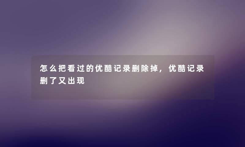 怎么把看过的优酷记录删除掉,优酷记录删了又出现