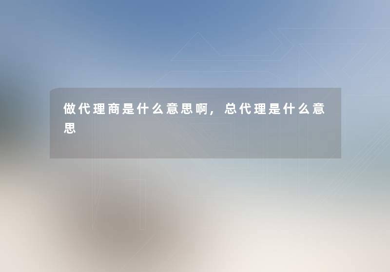 做代理商是什么意思啊,总代理是什么意思