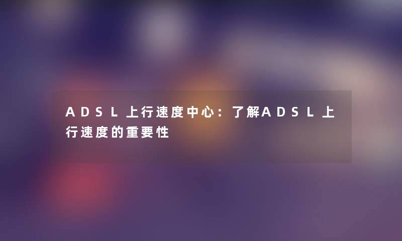 ADSL上行速度中心：了解ADSL上行速度的重要性