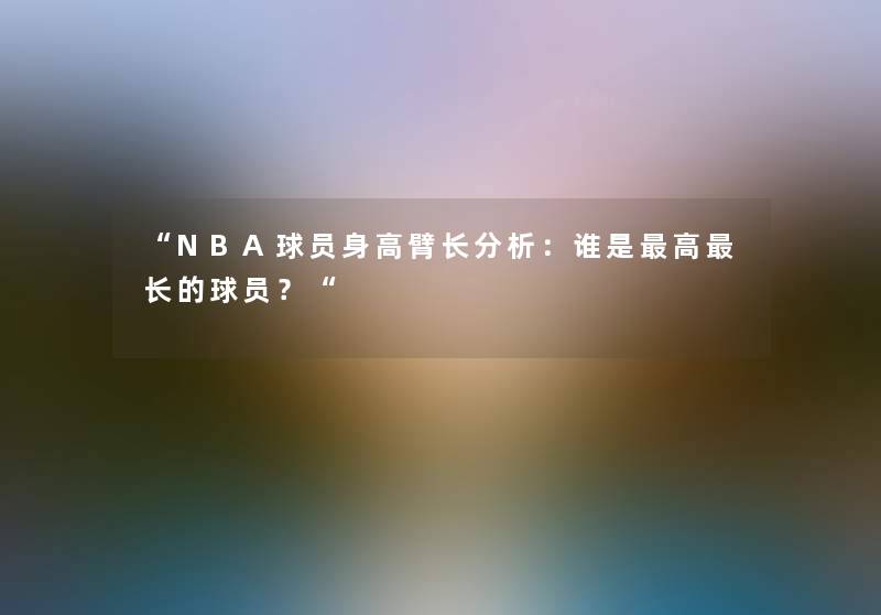 “NBA球员身高臂长想说：谁是高长的球员？“