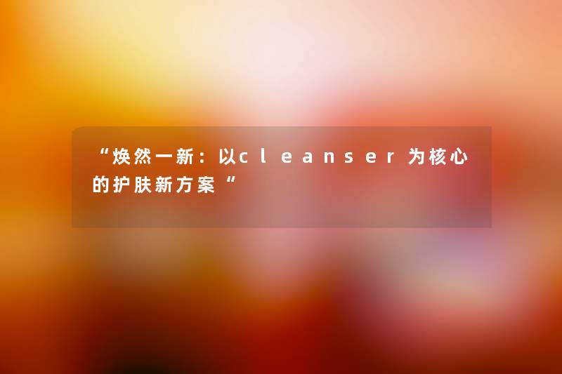 “焕然一新：以cleanser为核心的护肤新方案“