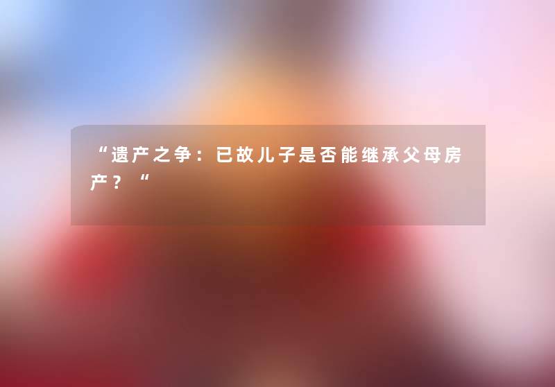 “遗产之争：已故儿子是否能继承父母房产？“