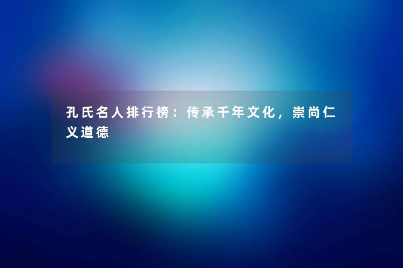 孔氏名人整理榜：传承千年文化，崇尚仁义道德