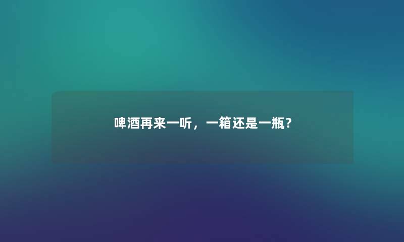 啤酒再来一听，一箱还是一瓶？