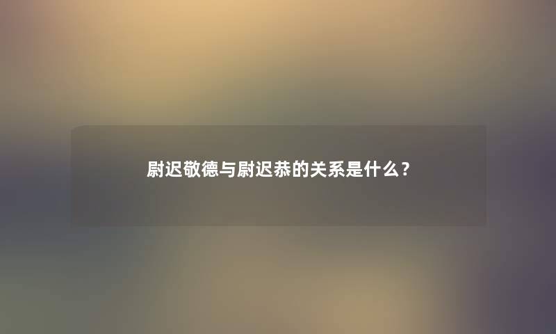 尉迟敬德与尉迟恭的关系是什么？