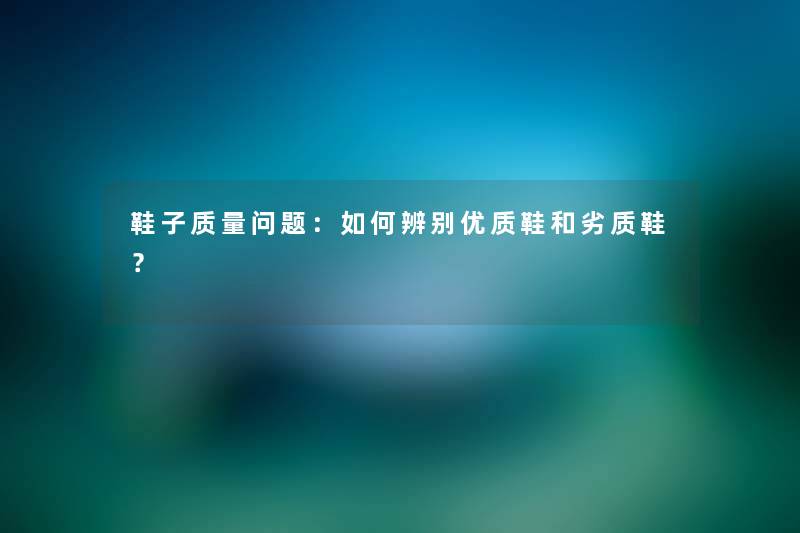 鞋子质量问题：如何辨别优质鞋和劣质鞋？