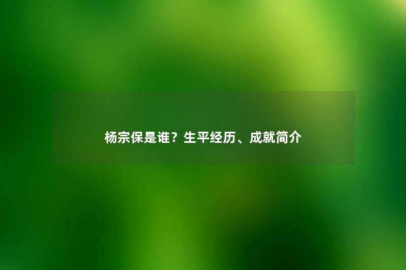 杨宗保是谁？生平经历、成就简介