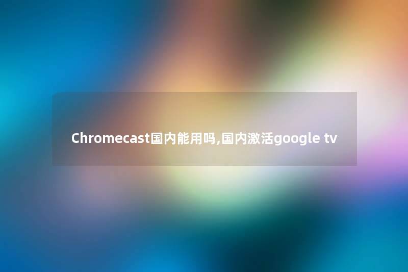 Chromecast国内能用吗,国内激活google tv