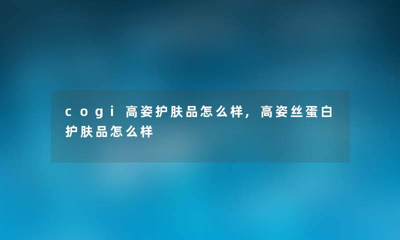 cogi高姿护肤品怎么样,高姿丝蛋白护肤品怎么样