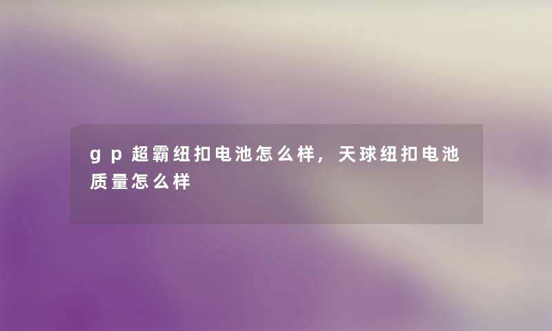 gp超霸纽扣电池怎么样,天球纽扣电池质量怎么样