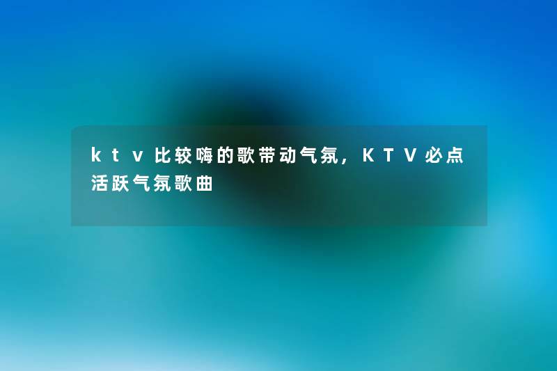 ktv比较嗨的歌带动气氛,KTV必点活跃气氛歌曲