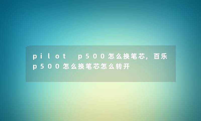 pilot p500怎么换笔芯,百乐p500怎么换笔芯怎么转开