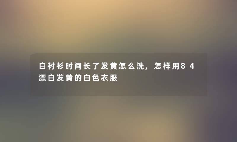 白衬衫时间长了发黄怎么洗,怎样用84漂白发黄的白色衣服