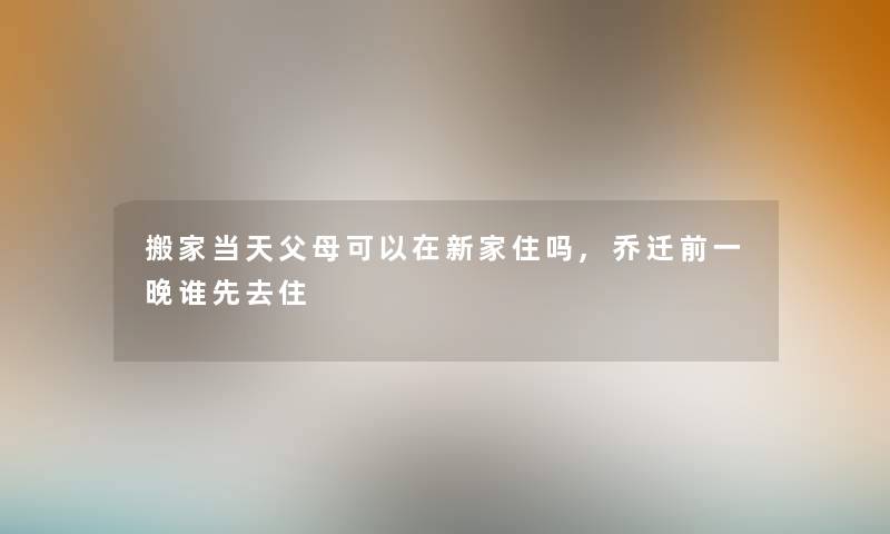 搬家当天父母可以在新家住吗,乔迁前一晚谁先去住