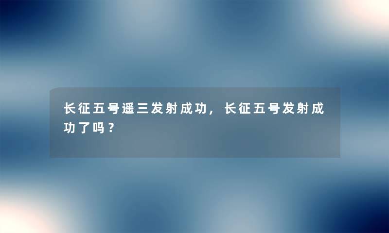 长征五号遥三发射成功,长征五号发射成功了吗？