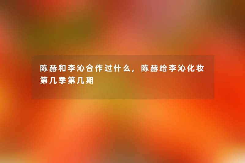 陈赫和李沁合作过什么,陈赫给李沁化妆第几季第几期