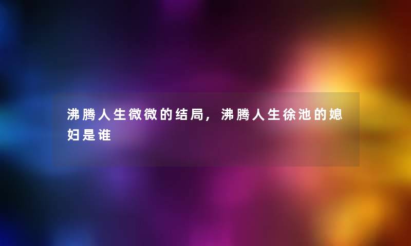 沸腾人生微微的结局,沸腾人生徐池的媳妇是谁