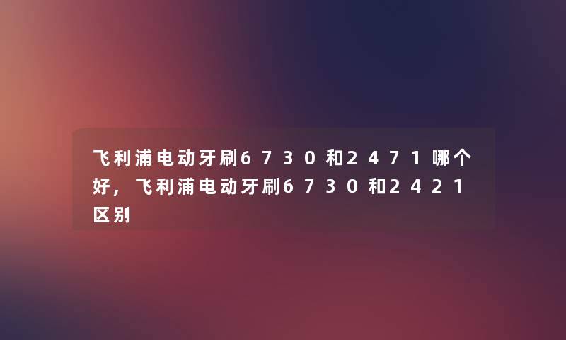 飞利浦电动牙刷6730和2471哪个好,飞利浦电动牙刷6730和2421区别