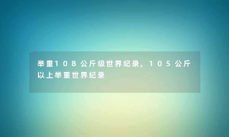 举重108公斤级世界纪录,105公斤以上举重世界纪录