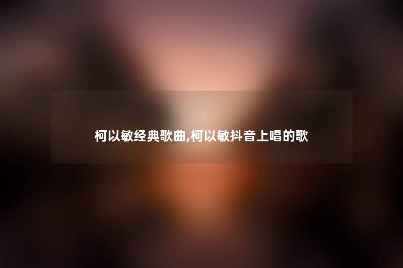 柯以敏经典歌曲,柯以敏抖音上唱的歌