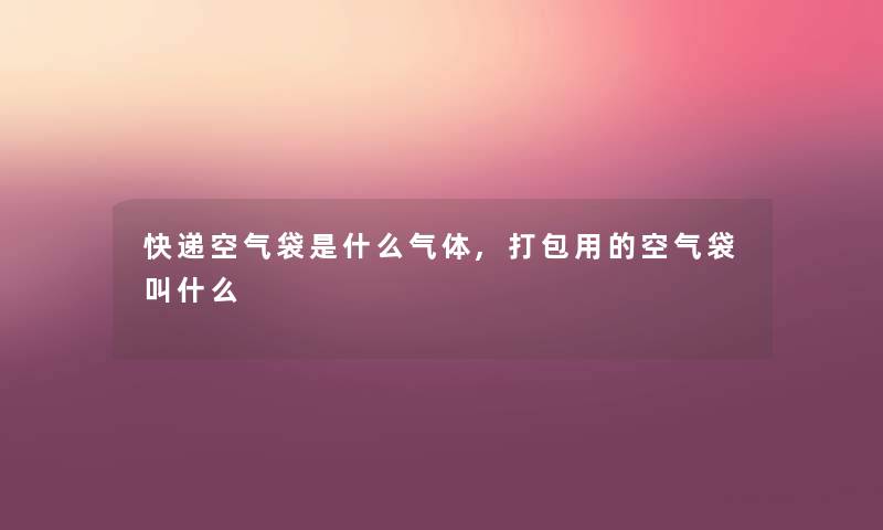 快递空气袋是什么气体,打包用的空气袋叫什么