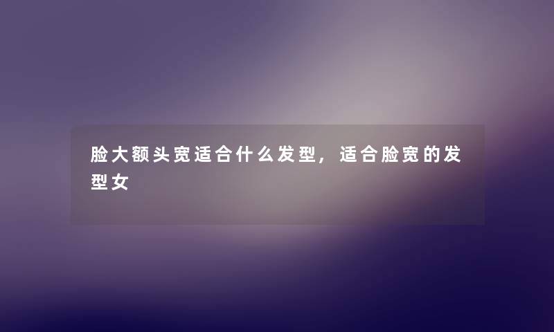 脸大额头宽适合什么发型,适合脸宽的发型女 脸大额头宽适合什么发型,适合脸宽的发型女