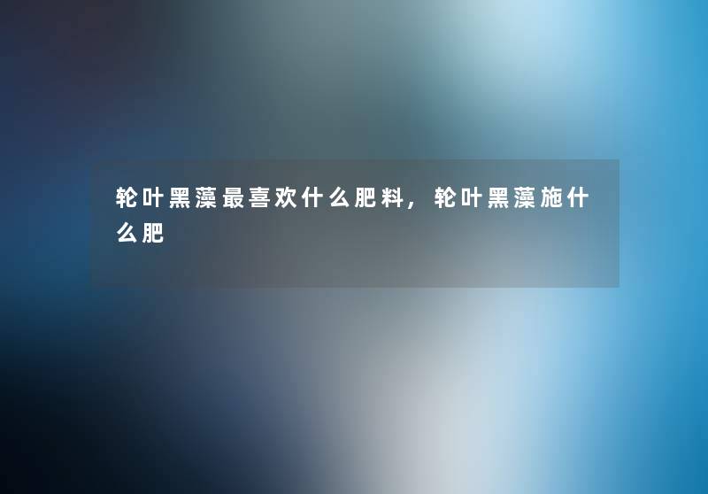 轮叶黑藻喜欢什么肥料,轮叶黑藻施什么肥