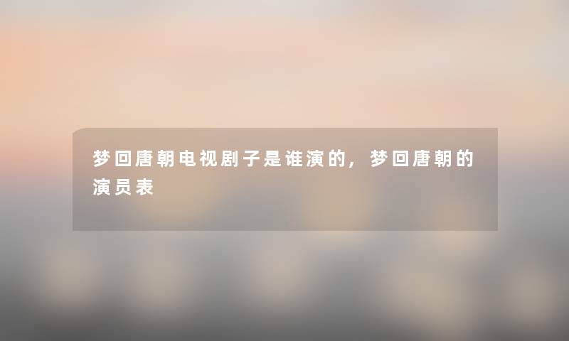 梦回唐朝电视剧子是谁演的,梦回唐朝的演员表