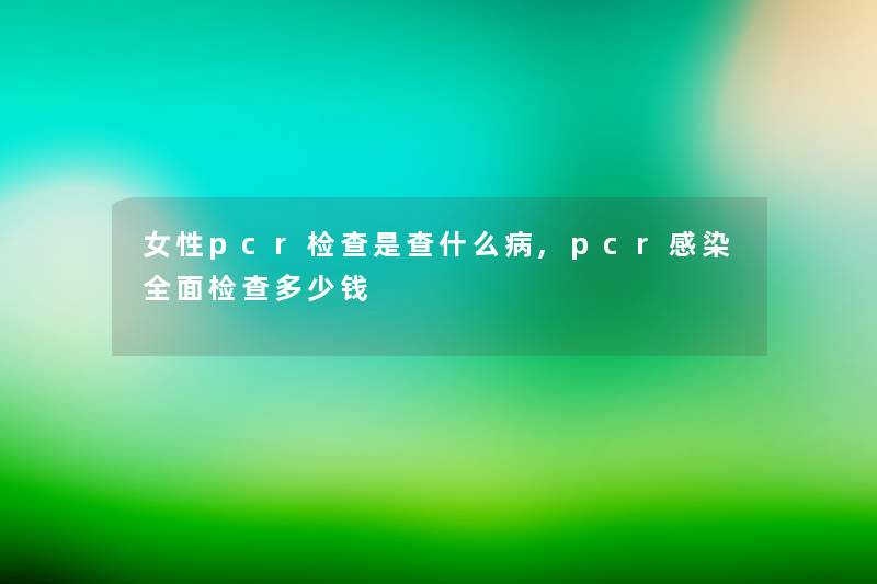 女性pcr检查是查什么病,pcr全面检查多少钱