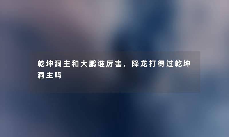 乾坤洞主和大鹏谁厉害,降龙打得过乾坤洞主吗