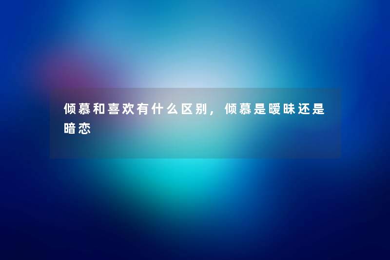 倾慕和喜欢有什么区别,倾慕是暧昧还是暗恋