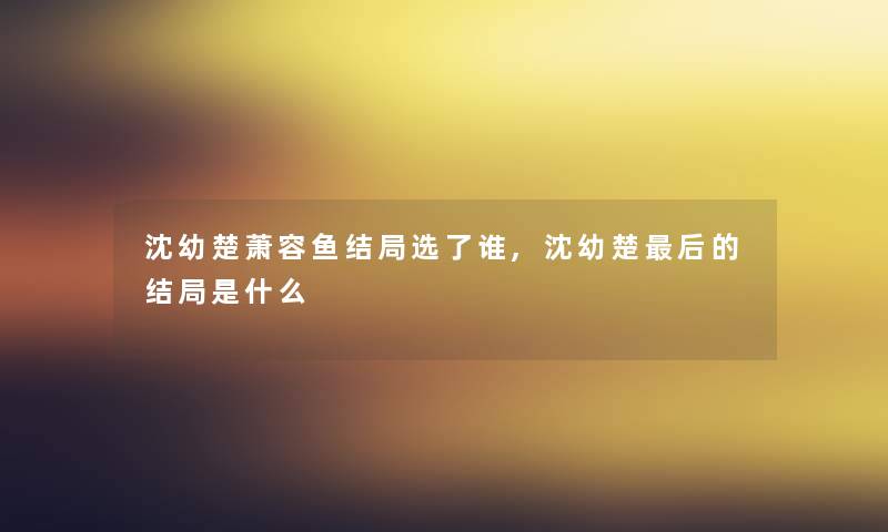 沈幼楚萧容鱼结局选了谁,沈幼楚这里要说的结局是什么