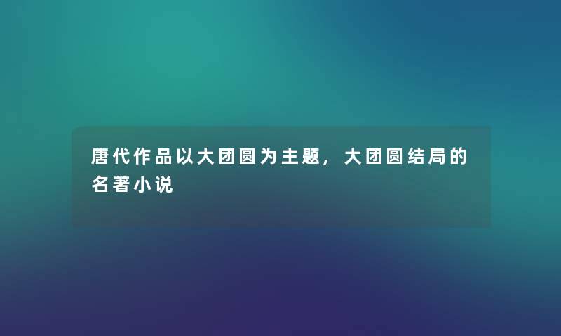 唐代作品以大团圆为主题,大团圆结局的名著小说